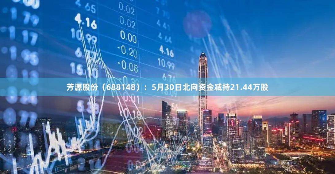 芳源股份（688148）：5月30日北向资金减持21.44万股