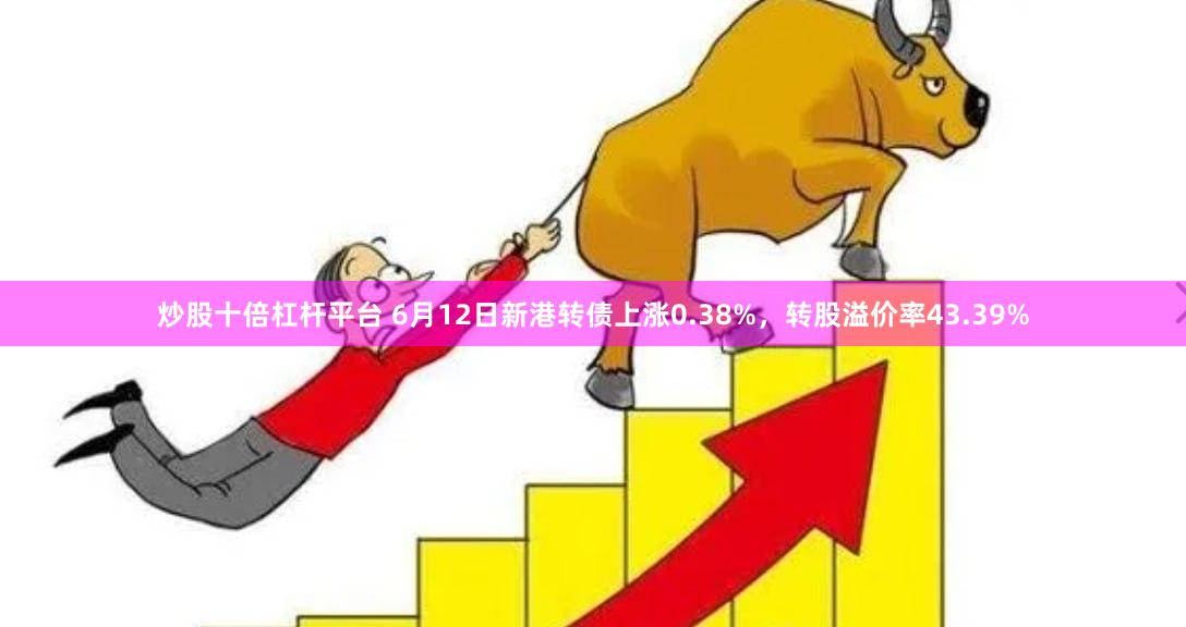 炒股十倍杠杆平台 6月12日新港转债上涨0.38%，转股溢价率43.39%