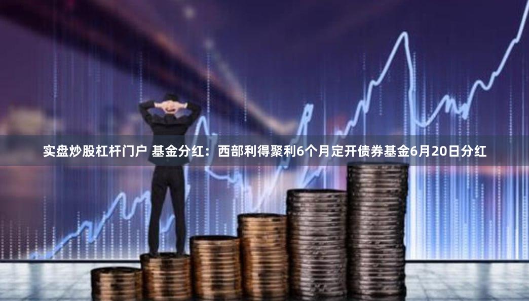 实盘炒股杠杆门户 基金分红：西部利得聚利6个月定开债券基金6月20日分红