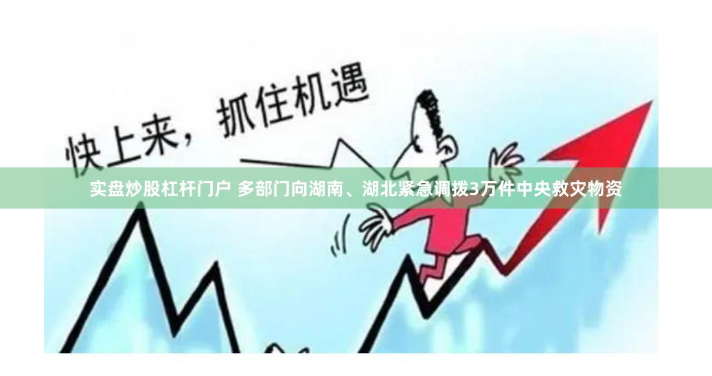 实盘炒股杠杆门户 多部门向湖南、湖北紧急调拨3万件中央救灾物资