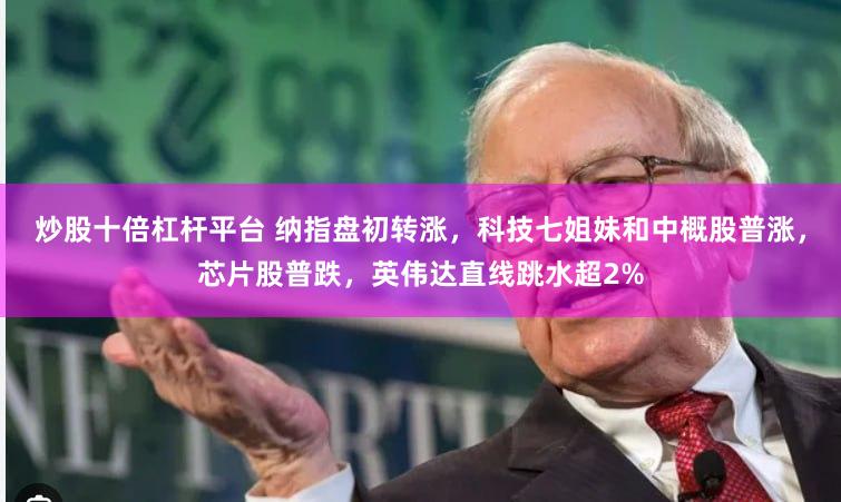 炒股十倍杠杆平台 纳指盘初转涨，科技七姐妹和中概股普涨，芯片股普跌，英伟达直线跳水超2%
