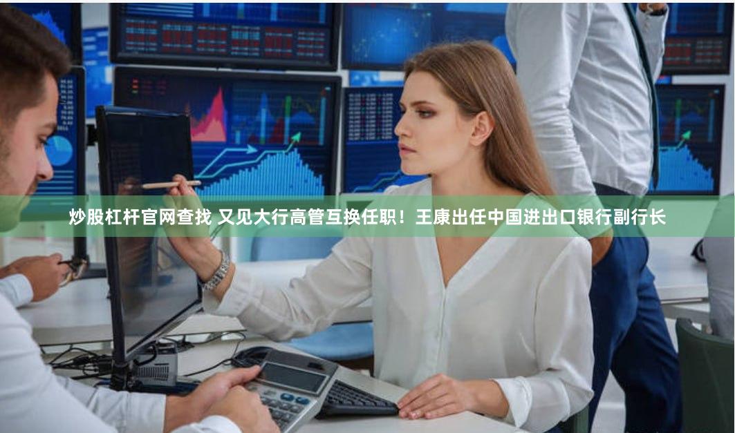 炒股杠杆官网查找 又见大行高管互换任职！王康出任中国进出口银行副行长