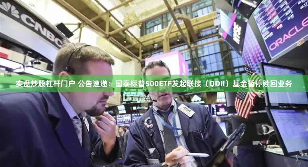 实盘炒股杠杆门户 公告速递：国泰标普500ETF发起联接（QDII）基金暂停赎回业务