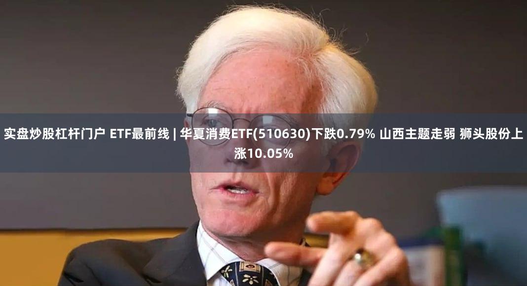 实盘炒股杠杆门户 ETF最前线 | 华夏消费ETF(510630)下跌0.79% 山西主题走弱 狮头股份上涨10.05%