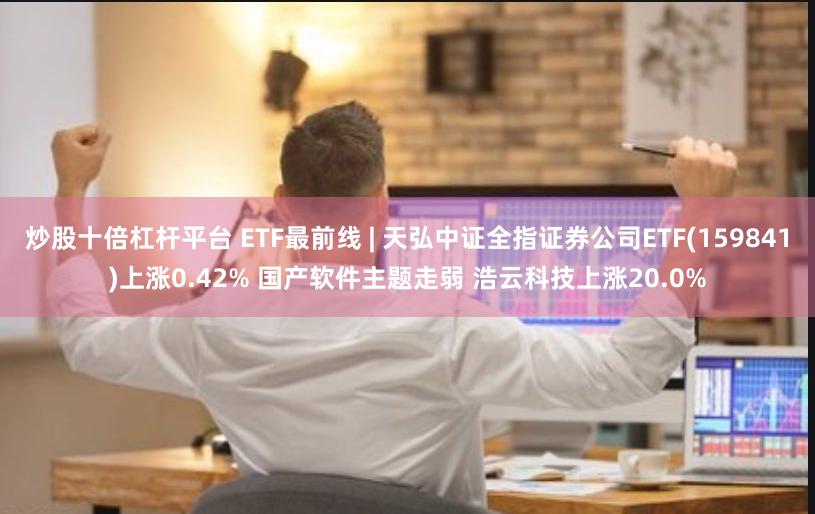 炒股十倍杠杆平台 ETF最前线 | 天弘中证全指证券公司ETF(159841)上涨0.42% 国产软件主题走弱 浩云科技上涨20.0%
