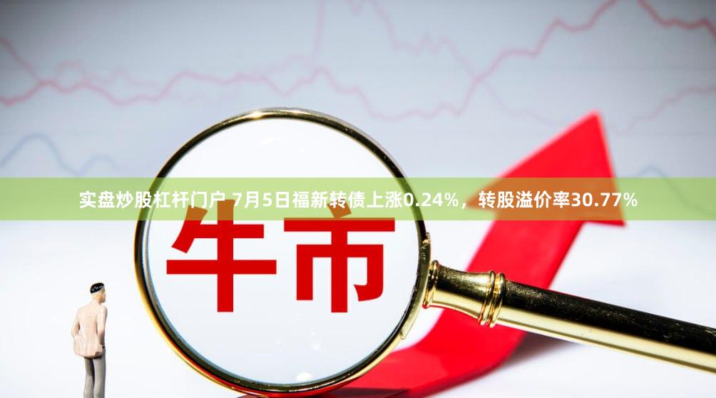 实盘炒股杠杆门户 7月5日福新转债上涨0.24%，转股溢价率30.77%