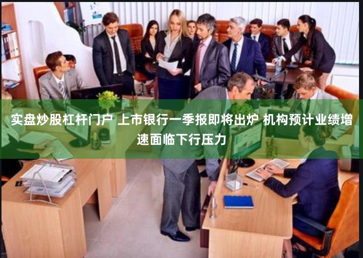 实盘炒股杠杆门户 上市银行一季报即将出炉 机构预计业绩增速面临下行压力