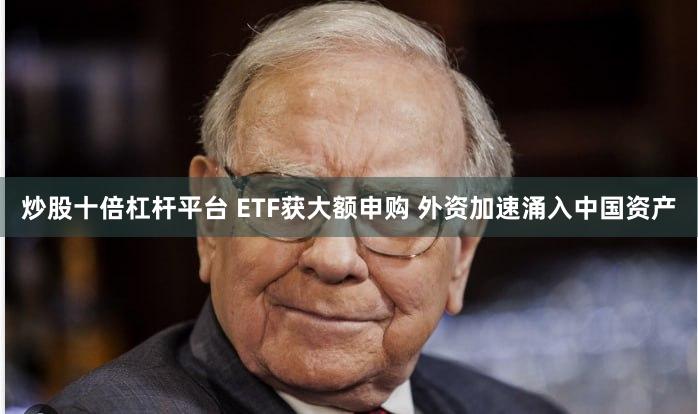 炒股十倍杠杆平台 ETF获大额申购 外资加速涌入中国资产