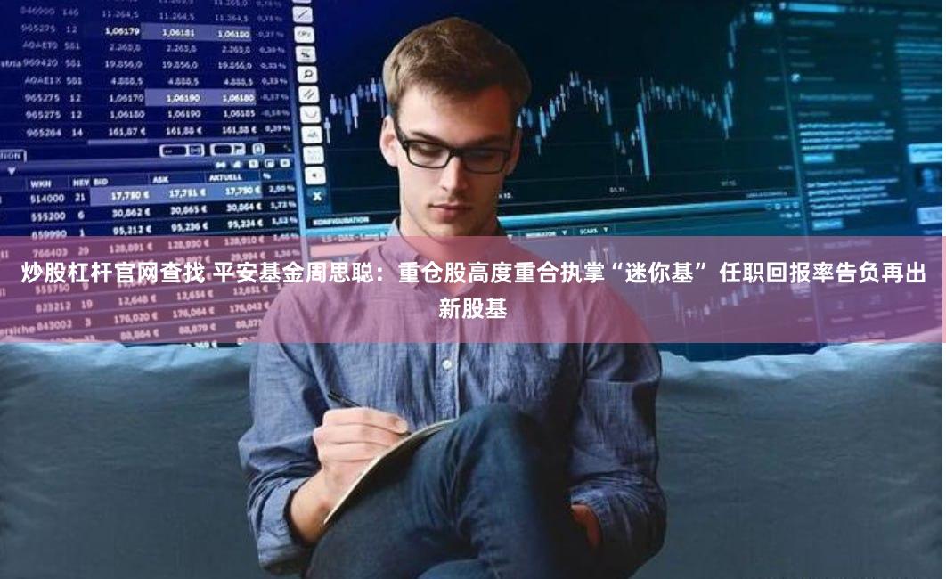 炒股杠杆官网查找 平安基金周思聪：重仓股高度重合执掌“迷你基” 任职回报率告负再出新股基