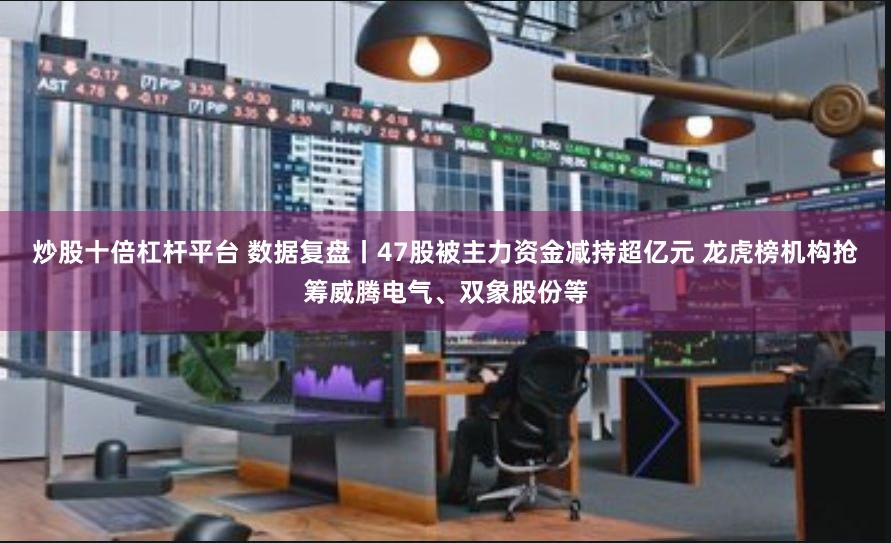 炒股十倍杠杆平台 数据复盘丨47股被主力资金减持超亿元 龙虎榜机构抢筹威腾电气、双象股份等