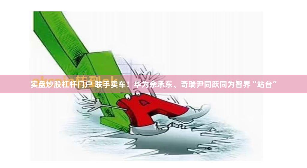 实盘炒股杠杆门户 联手卖车！华为余承东、奇瑞尹同跃同为智界“站台”