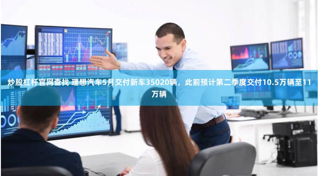 炒股杠杆官网查找 理想汽车5月交付新车35020辆，此前预计第二季度交付10.5万辆至11万辆