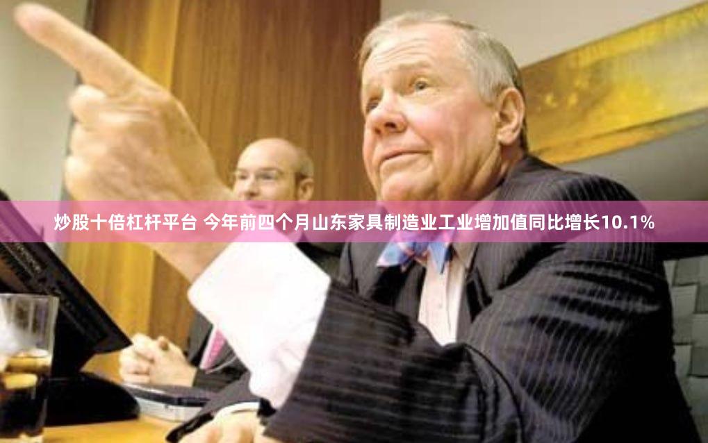 炒股十倍杠杆平台 今年前四个月山东家具制造业工业增加值同比增长10.1%