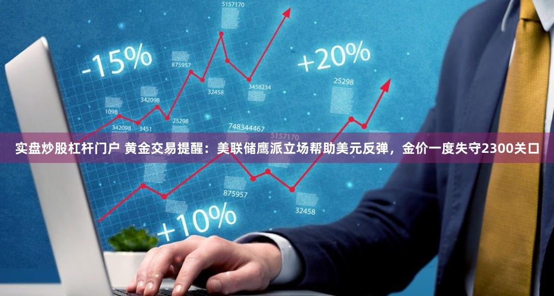 实盘炒股杠杆门户 黄金交易提醒：美联储鹰派立场帮助美元反弹，金价一度失守2300关口