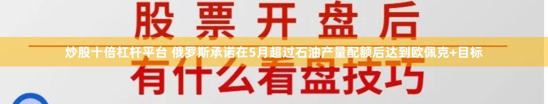 炒股十倍杠杆平台 俄罗斯承诺在5月超过石油产量配额后达到欧佩克+目标