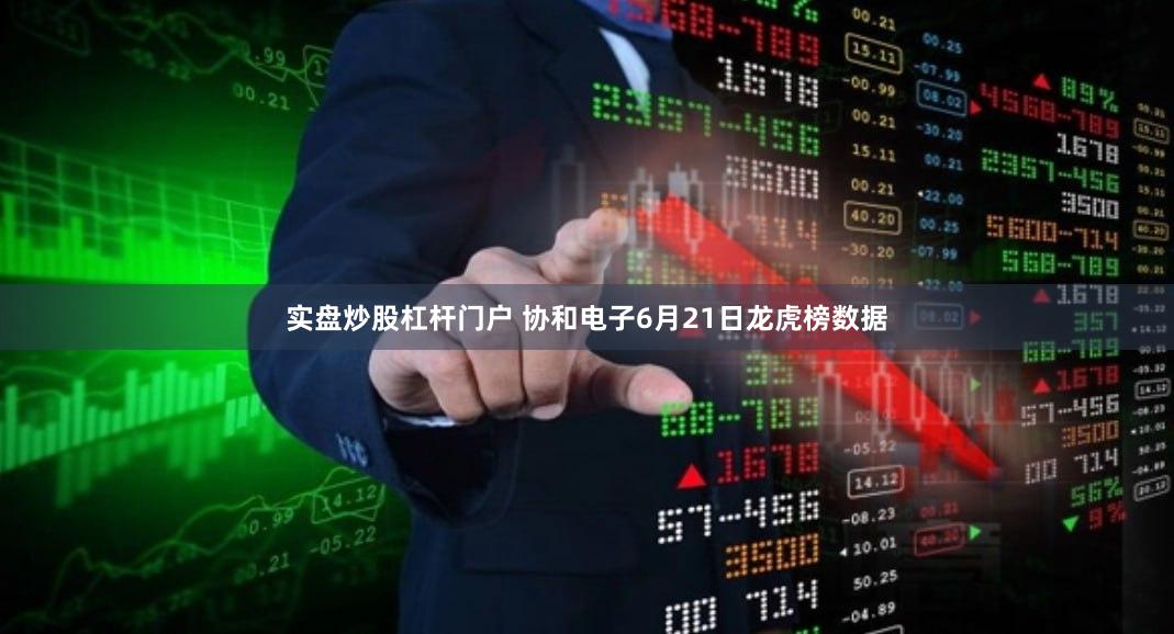 实盘炒股杠杆门户 协和电子6月21日龙虎榜数据