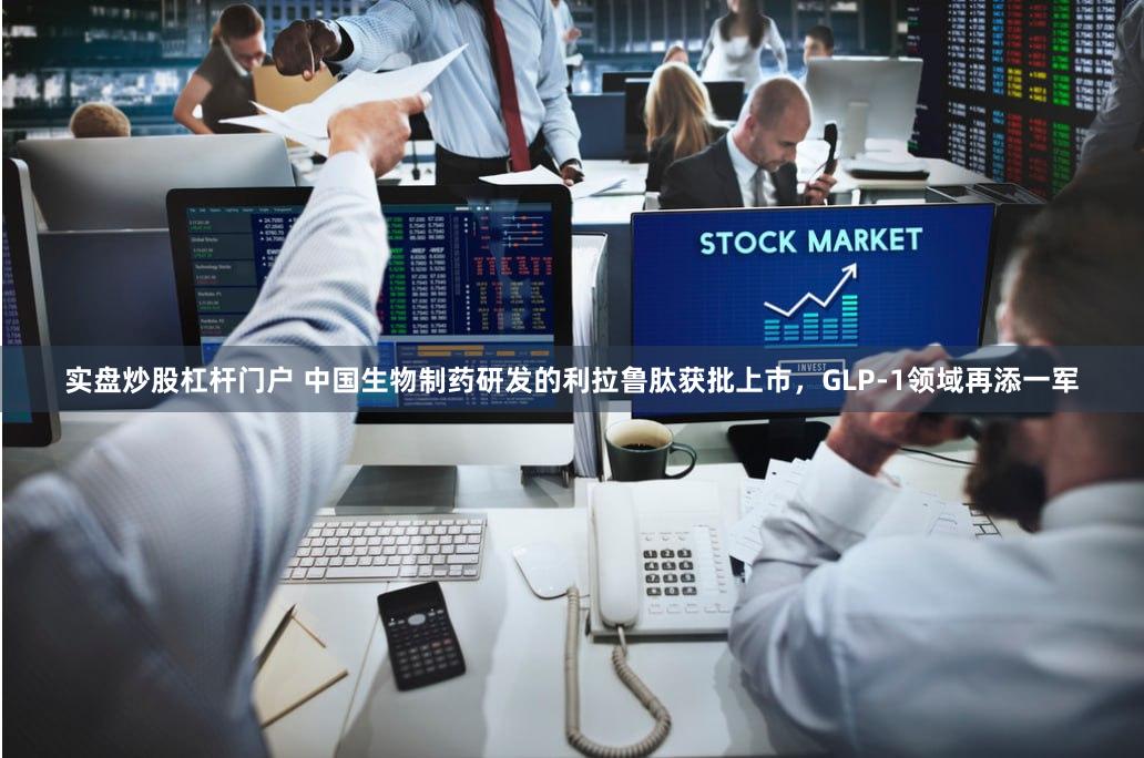 实盘炒股杠杆门户 中国生物制药研发的利拉鲁肽获批上市，GLP-1领域再添一军