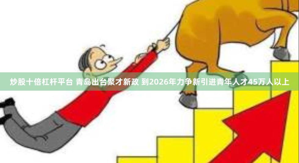 炒股十倍杠杆平台 青岛出台聚才新政 到2026年力争新引进青年人才45万人以上