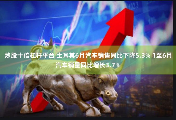 炒股十倍杠杆平台 土耳其6月汽车销售同比下降5.3% 1至6月汽车销量同比增长3.7%