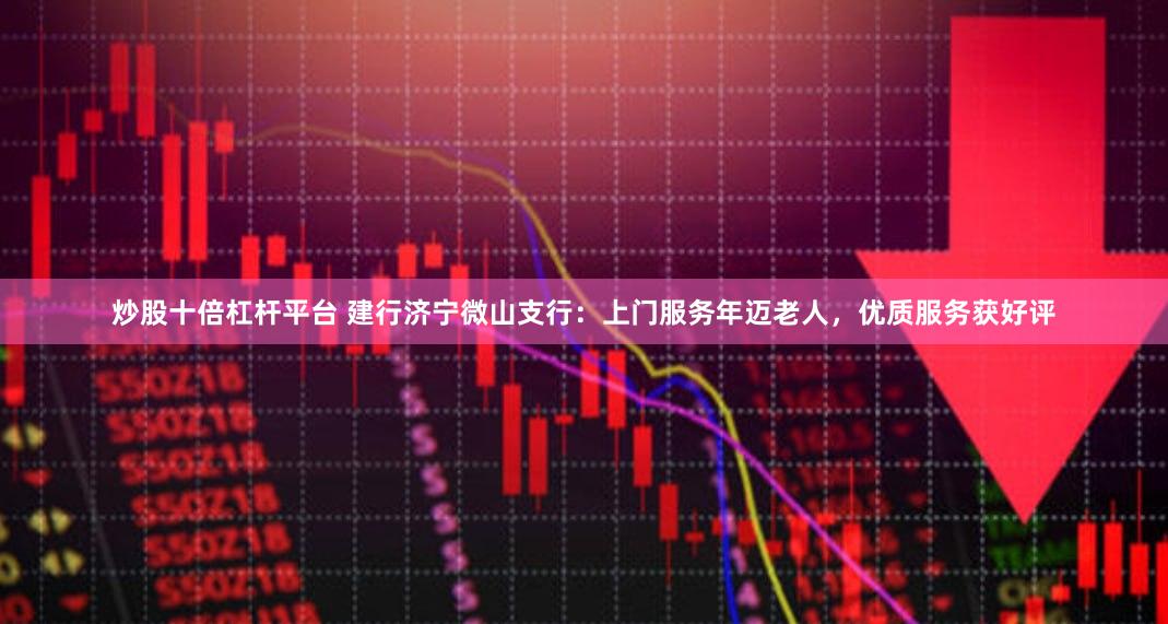 炒股十倍杠杆平台 建行济宁微山支行：上门服务年迈老人，优质服务获好评