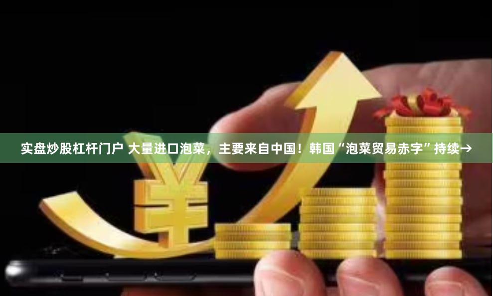 实盘炒股杠杆门户 大量进口泡菜，主要来自中国！韩国“泡菜贸易赤字”持续→