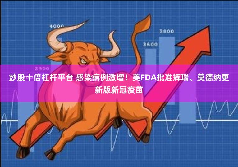 炒股十倍杠杆平台 感染病例激增！美FDA批准辉瑞、莫德纳更新版新冠疫苗