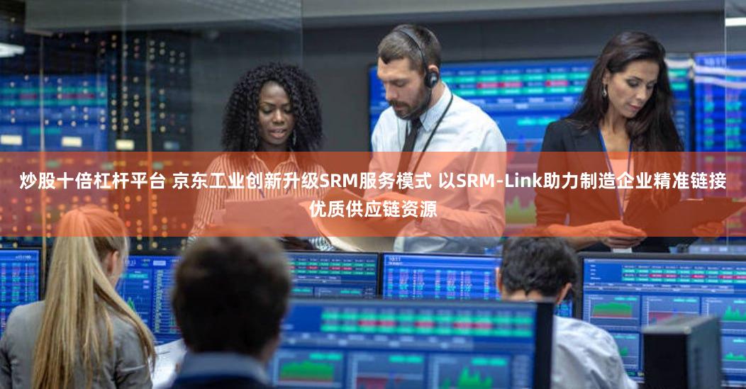 炒股十倍杠杆平台 京东工业创新升级SRM服务模式 以SRM-Link助力制造企业精准链接优质供应链资源
