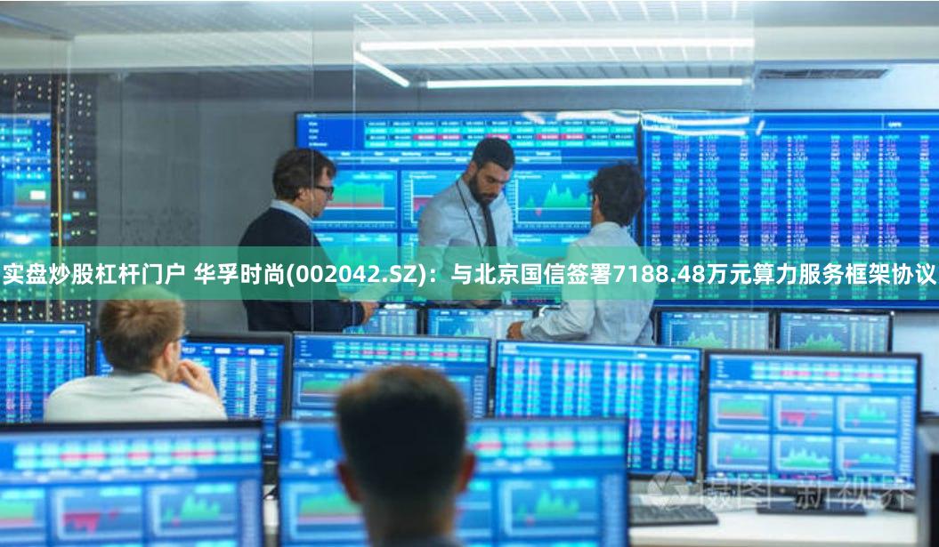 实盘炒股杠杆门户 华孚时尚(002042.SZ)：与北京国信签署7188.48万元算力服务框架协议