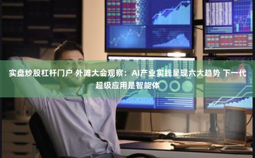 实盘炒股杠杆门户 外滩大会观察：AI产业实践呈现六大趋势 下一代超级应用是智能体