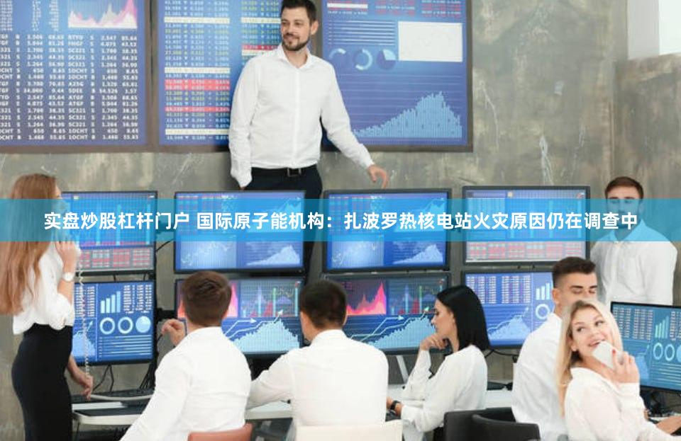实盘炒股杠杆门户 国际原子能机构：扎波罗热核电站火灾原因仍在调查中
