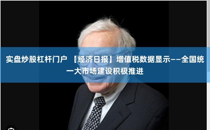 实盘炒股杠杆门户 【经济日报】增值税数据显示——全国统一大市场建设积极推进