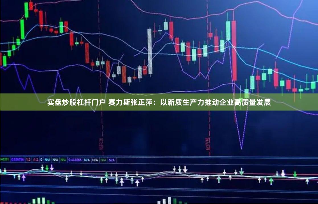 实盘炒股杠杆门户 赛力斯张正萍：以新质生产力推动企业高质量发展