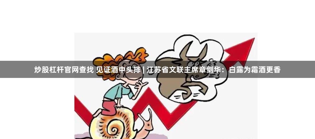 炒股杠杆官网查找 见证酒中头排 | 江苏省文联主席章剑华：白露为霜酒更香