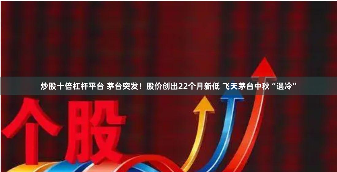 炒股十倍杠杆平台 茅台突发！股价创出22个月新低 飞天茅台中秋“遇冷”