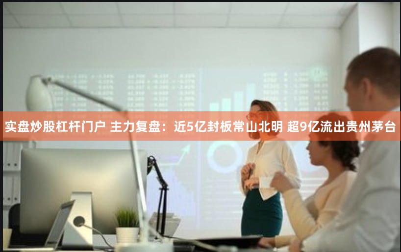 实盘炒股杠杆门户 主力复盘：近5亿封板常山北明 超9亿流出贵州茅台