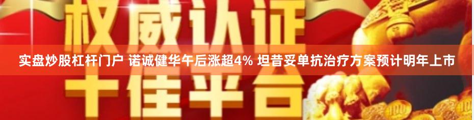 实盘炒股杠杆门户 诺诚健华午后涨超4% 坦昔妥单抗治疗方案预计明年上市