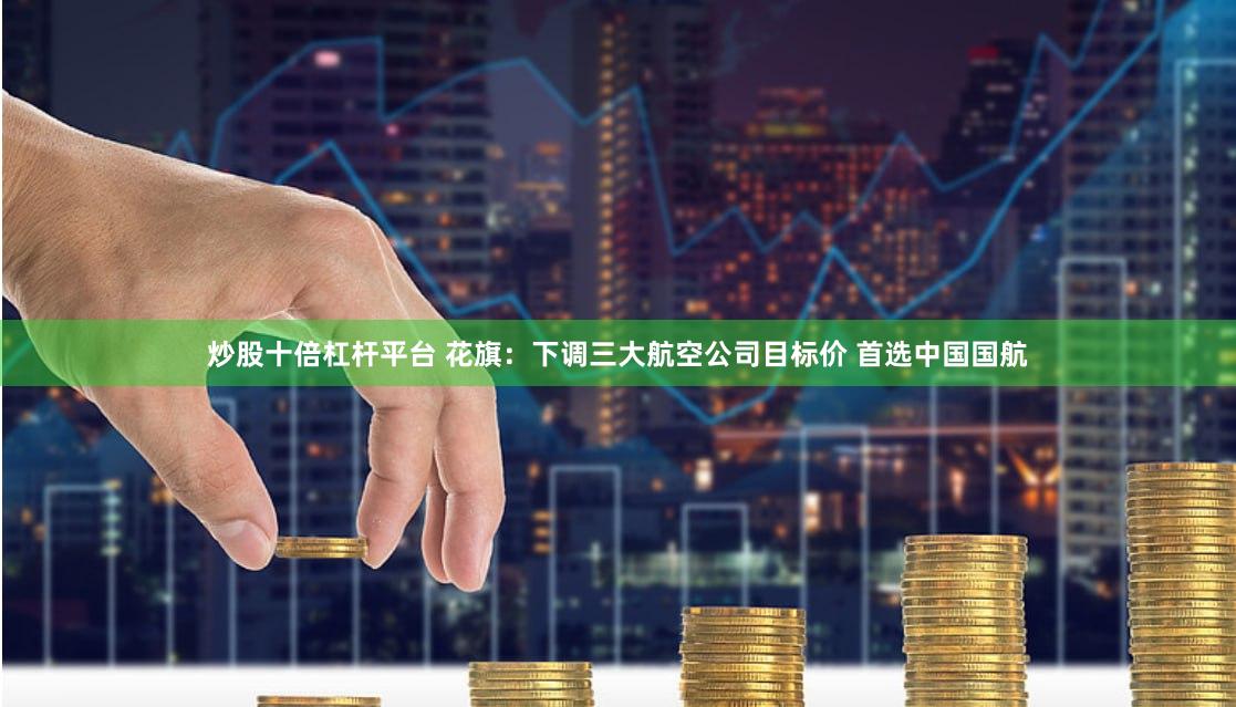 炒股十倍杠杆平台 花旗：下调三大航空公司目标价 首选中国国航