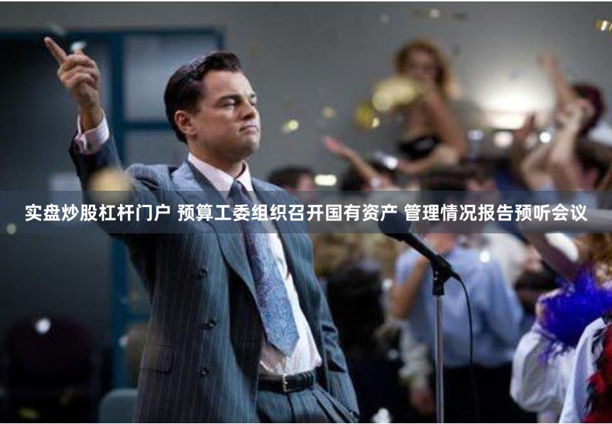 实盘炒股杠杆门户 预算工委组织召开国有资产 管理情况报告预听会议