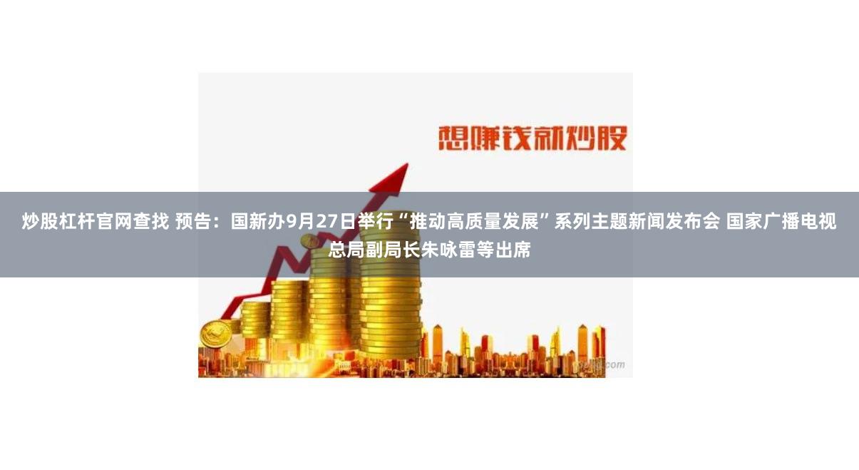 炒股杠杆官网查找 预告：国新办9月27日举行“推动高质量发展”系列主题新闻发布会 国家广播电视总局副局长朱咏雷等出席