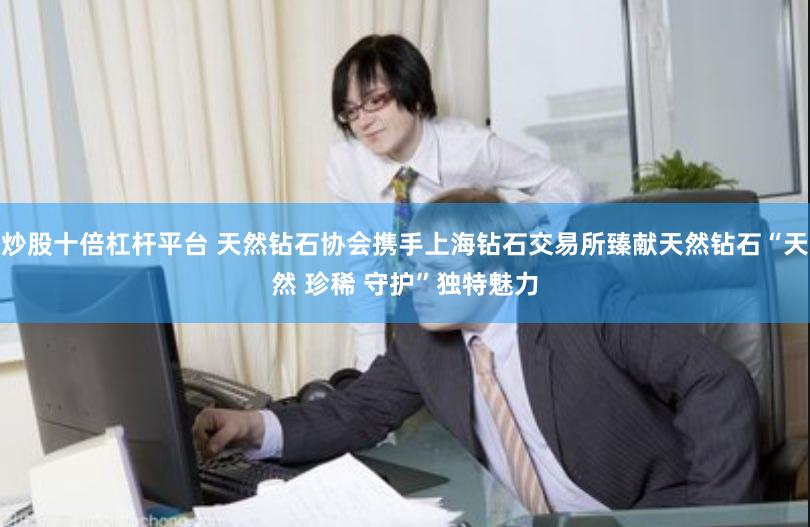 炒股十倍杠杆平台 天然钻石协会携手上海钻石交易所臻献天然钻石“天然 珍稀 守护”独特魅力
