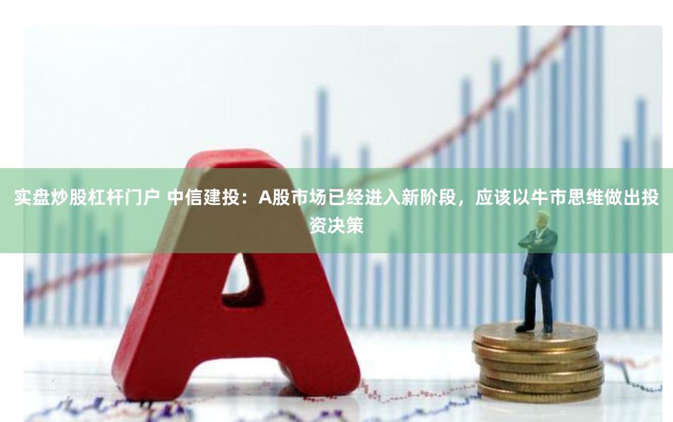 实盘炒股杠杆门户 中信建投：A股市场已经进入新阶段，应该以牛市思维做出投资决策