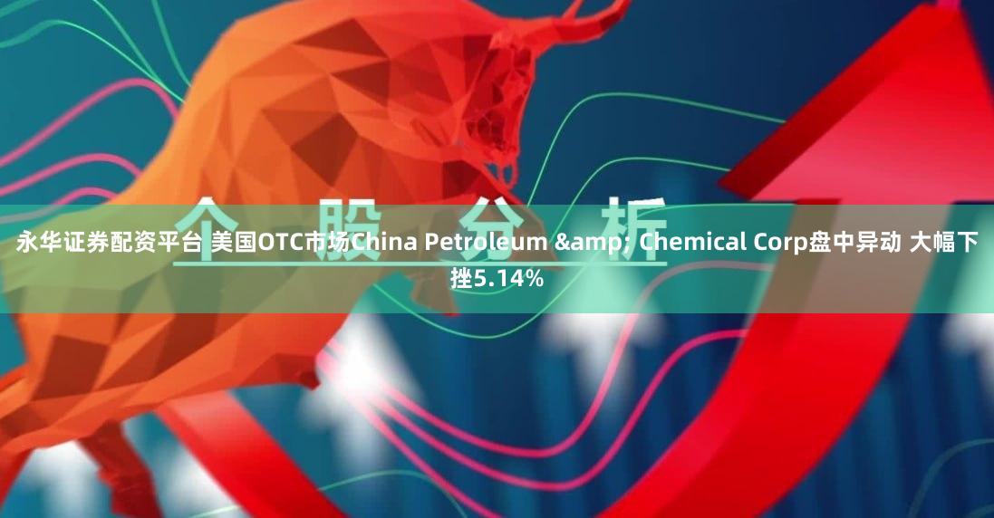 永华证券配资平台 美国OTC市场China Petroleum & Chemical Corp盘中异动 大幅下挫5.14%