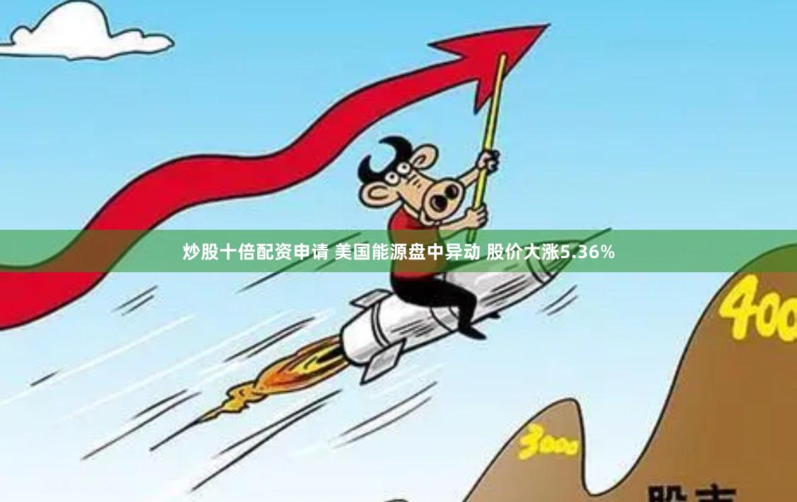 炒股十倍配资申请 美国能源盘中异动 股价大涨5.36%