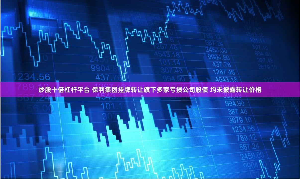 炒股十倍杠杆平台 保利集团挂牌转让旗下多家亏损公司股债 均未披露转让价格