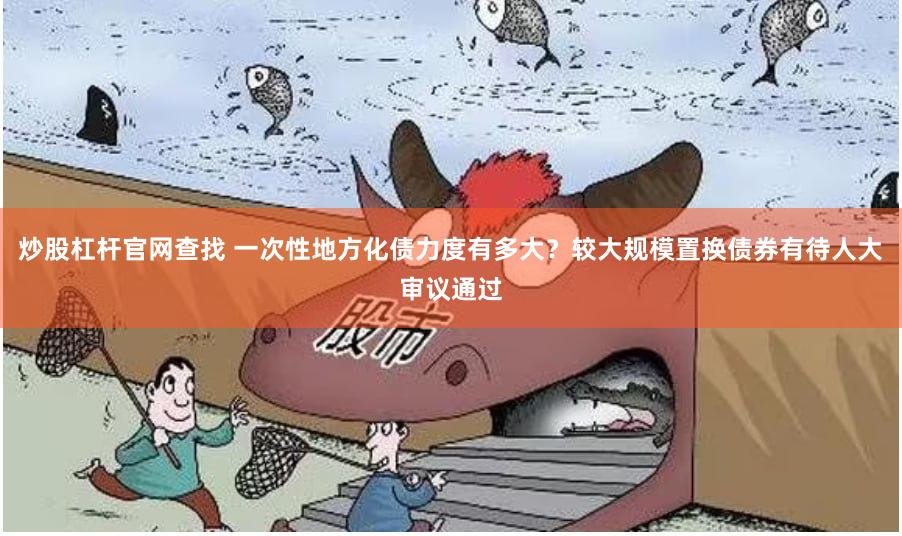 炒股杠杆官网查找 一次性地方化债力度有多大？较大规模置换债券有待人大审议通过