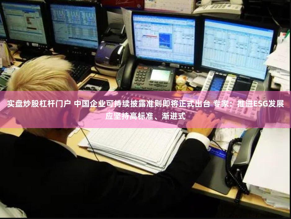 实盘炒股杠杆门户 中国企业可持续披露准则即将正式出台 专家：推进ESG发展应坚持高标准、渐进式