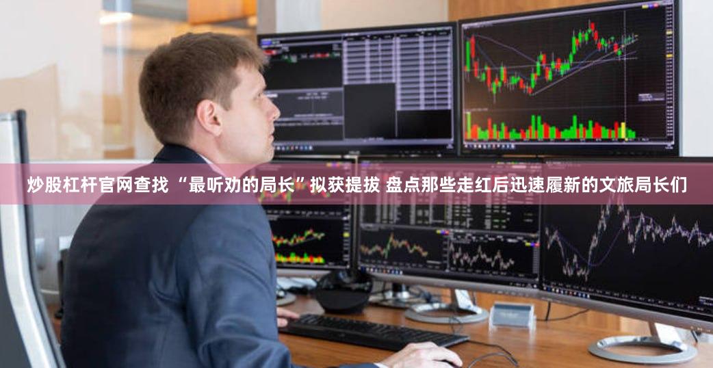 炒股杠杆官网查找 “最听劝的局长”拟获提拔 盘点那些走红后迅速履新的文旅局长们