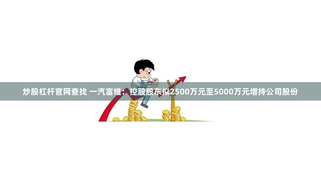炒股杠杆官网查找 一汽富维：控股股东拟2500万元至5000万元增持公司股份