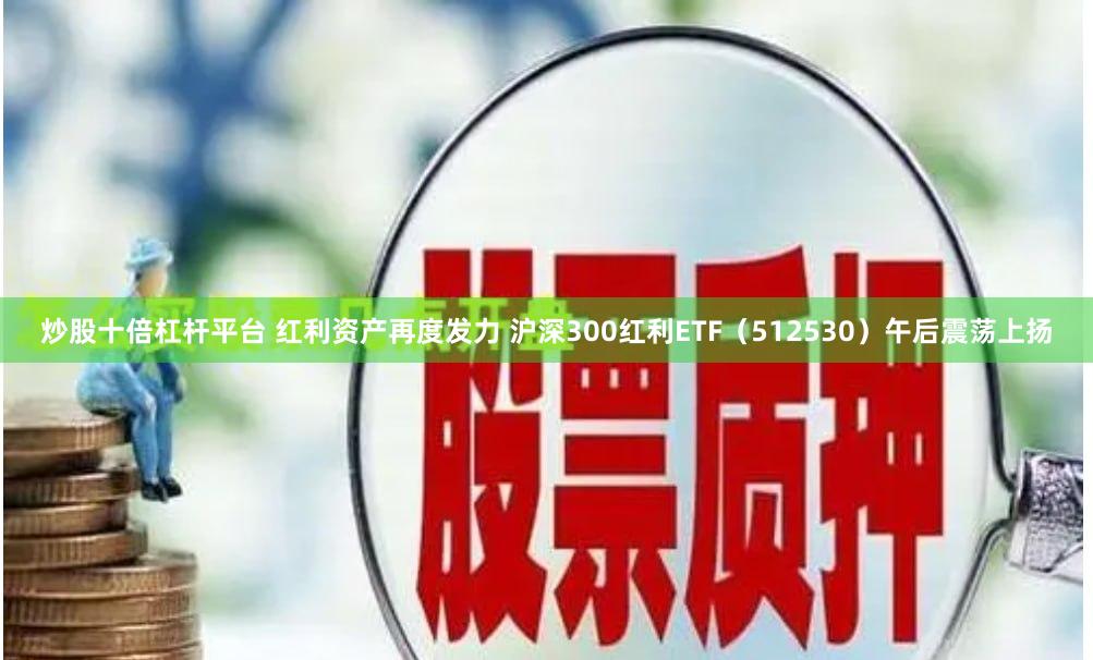 炒股十倍杠杆平台 红利资产再度发力 沪深300红利ETF（512530）午后震荡上扬