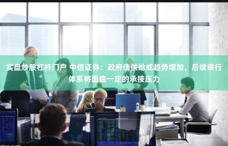 实盘炒股杠杆门户 中信证券：政府债供给或趋势增加，后续银行体系将面临一定的承接压力